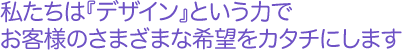 私たちは『デザイン』という力でお客様の様々な希望をカタチにします